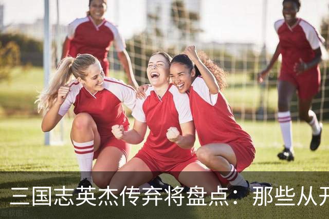 三国志英杰传弃将盘点：那些从开局就注定无缘决战的武将