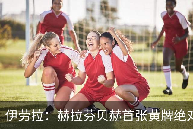 伊劳拉：赫拉芬贝赫首张黄牌绝对不该给，红牌前我们表现更好