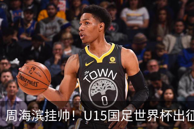 周海滨挂帅！U15国足世界杯出征名单：沙明、殷扎吉在列