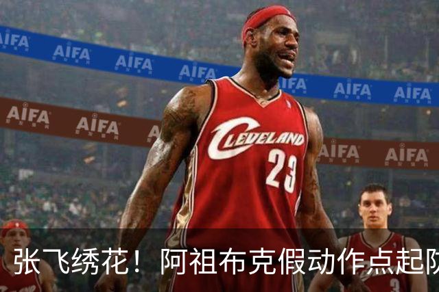 张飞绣花！阿祖布克假动作点起防守，随后拉满弓双手暴扣