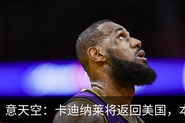 意天空：卡迪纳莱将返回美国，本周末会再次来现场观看米兰的比赛