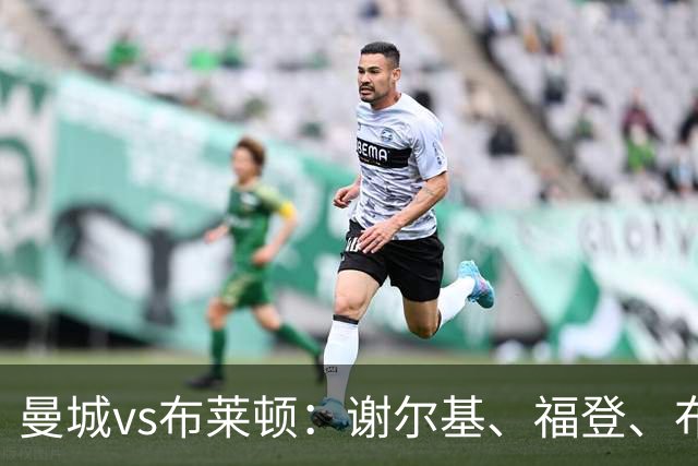 曼城vs布莱顿：谢尔基、福登、布阿迪首发，阿兰、鲁利出战