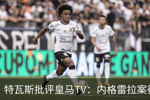 特瓦斯批评皇马TV：内格雷拉案很严重，但称仍影响裁判是胡说八道