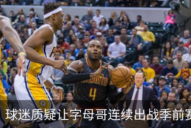 球迷质疑让字母哥连续出战季前赛！队记：他才31岁并不是41岁了