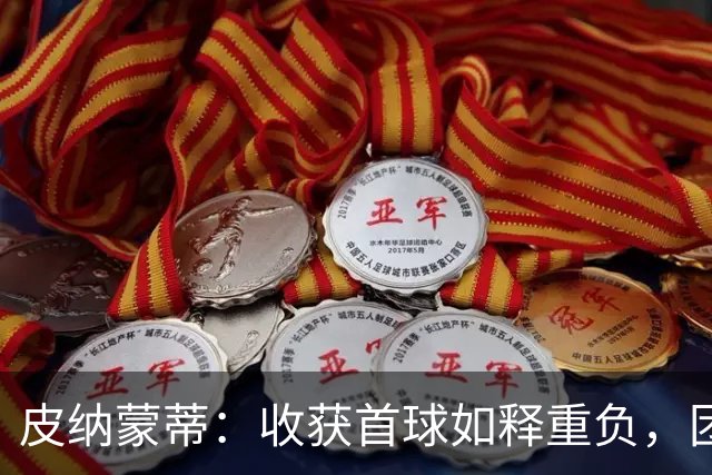 皮纳蒙蒂：收获首球如释重负，团队是球队取胜关键