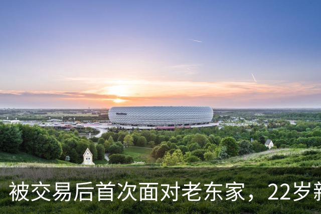 被交易后首次面对老东家，22岁新星只说了四个字