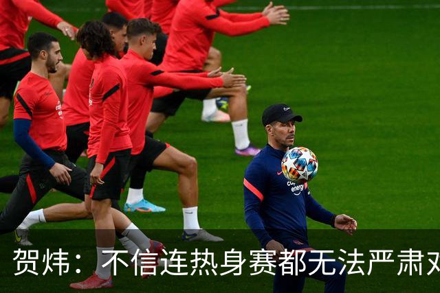 贺炜：不信连热身赛都无法严肃对待的人 能够打好真正战斗