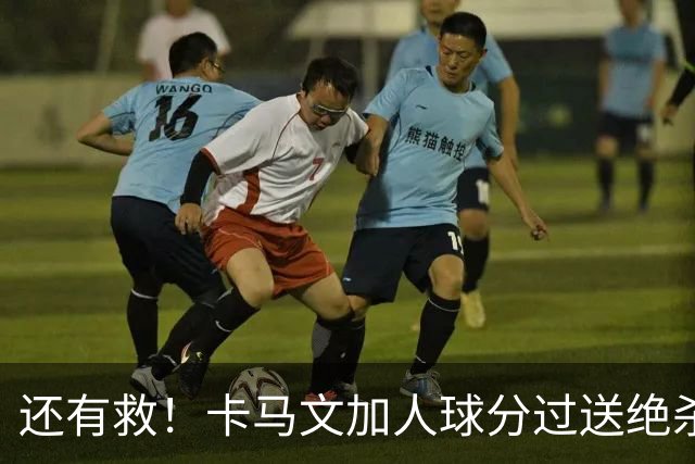 还有救！卡马文加人球分过送绝杀助攻，上赛季屡遭诟病踢拜仁染红
