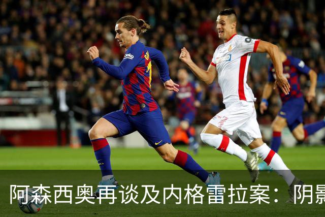 阿森西奥再谈及内格雷拉案：阴影仍在，事出有因！