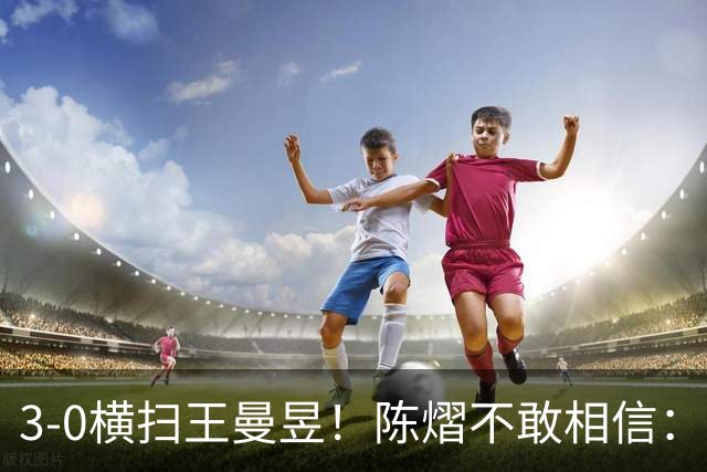 3-0横扫王曼昱！陈熠不敢相信：我运气太好了，每局都擦三四个球