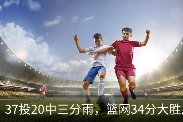 37投20中三分雨，篮网34分大胜后回主场