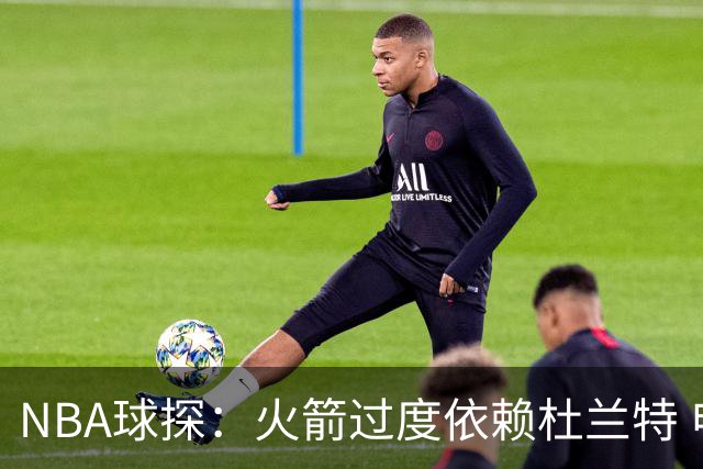 NBA球探：火箭过度依赖杜兰特 申京在防守端就是个漏洞